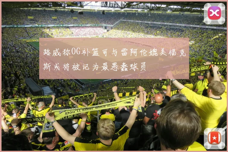 路威称OG补篮可与雷阿伦媲美福克斯或将被记为最愚蠢球员