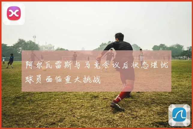 阿尔瓦雷斯与马竞会议后状态堪忧球员面临重大挑战