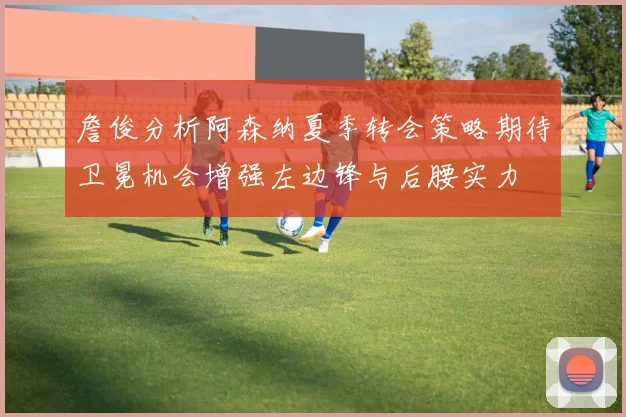 詹俊分析阿森纳夏季转会策略期待卫冕机会增强左边锋与后腰实力