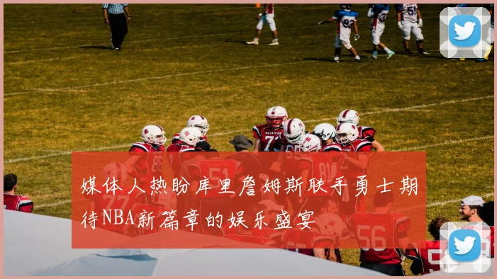 媒体人热盼库里詹姆斯联手勇士期待NBA新篇章的娱乐盛宴