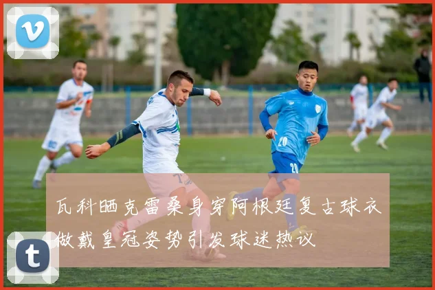 瓦科晒克雷桑身穿阿根廷复古球衣做戴皇冠姿势引发球迷热议