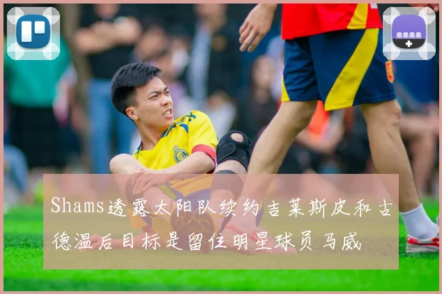 Shams透露太阳队续约吉莱斯皮和古德温后目标是留住明星球员马威