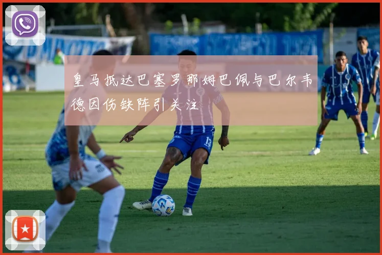 皇马抵达巴塞罗那姆巴佩与巴尔韦德因伤缺阵引关注