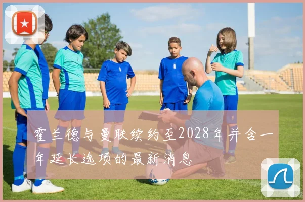 霍兰德与曼联续约至2028年并含一年延长选项的最新消息