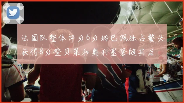 法国队整体评分6分姆巴佩独占鳌头获得8分登贝莱和奥利塞紧随其后